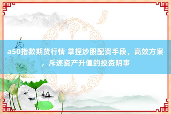 a50指数期货行情 掌捏炒股配资手段，高效方案，斥逐资产升值的投资阴事