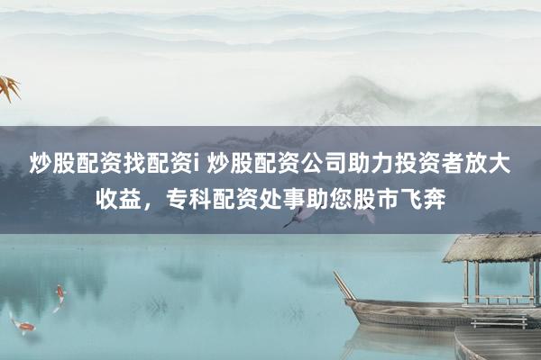 炒股配资找配资i 炒股配资公司助力投资者放大收益，专科配资处事助您股市飞奔