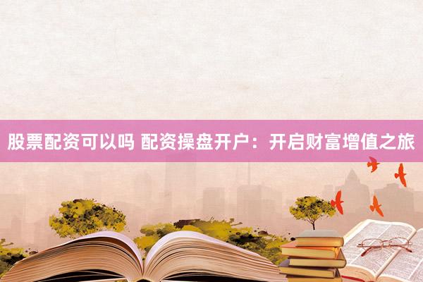 股票配资可以吗 配资操盘开户：开启财富增值之旅