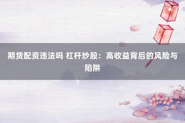 期货配资违法吗 杠杆炒股：高收益背后的风险与陷阱