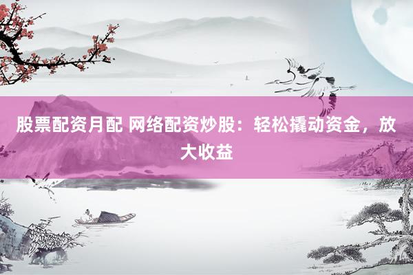 股票配资月配 网络配资炒股：轻松撬动资金，放大收益