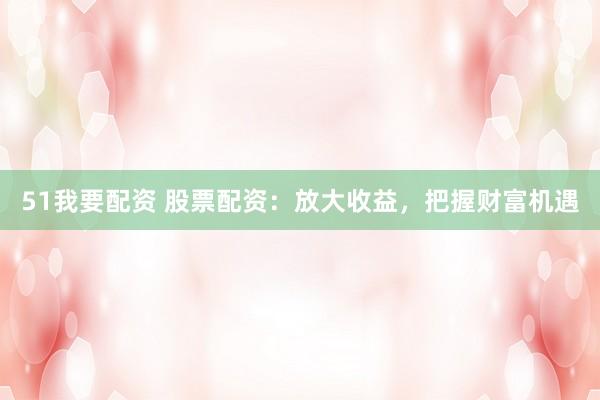 51我要配资 股票配资：放大收益，把握财富机遇