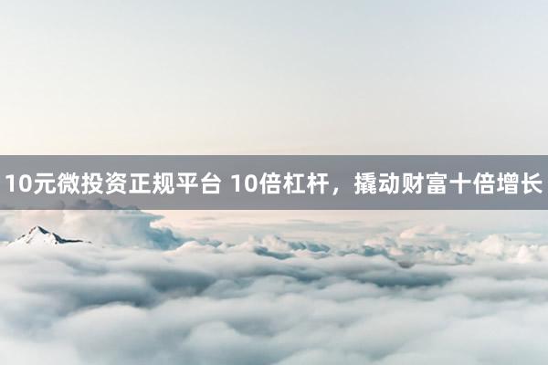 10元微投资正规平台 10倍杠杆，撬动财富十倍增长