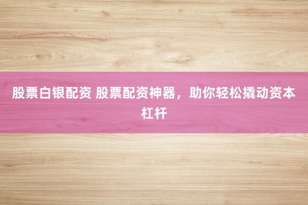 股票白银配资 股票配资神器，助你轻松撬动资本杠杆