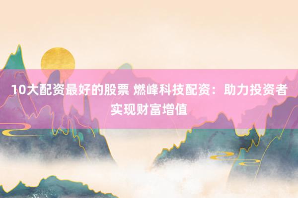 10大配资最好的股票 燃峰科技配资：助力投资者实现财富增值