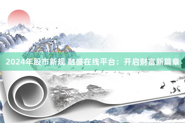2024年股市新规 融盛在线平台：开启财富新篇章