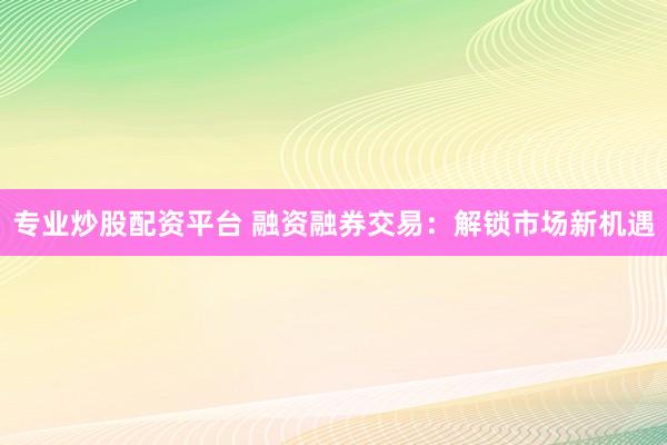 专业炒股配资平台 融资融券交易：解锁市场新机遇