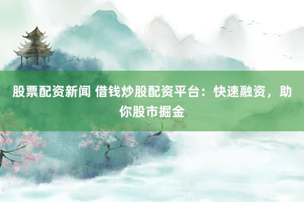 股票配资新闻 借钱炒股配资平台：快速融资，助你股市掘金