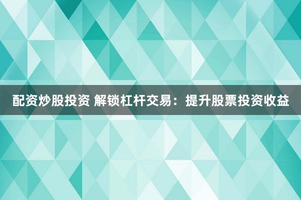 配资炒股投资 解锁杠杆交易：提升股票投资收益