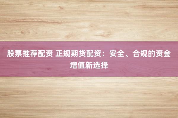股票推荐配资 正规期货配资：安全、合规的资金增值新选择