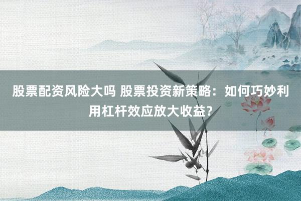股票配资风险大吗 股票投资新策略：如何巧妙利用杠杆效应放大收益？