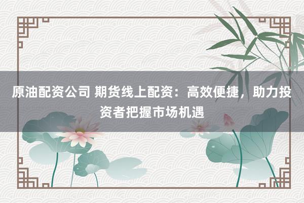 原油配资公司 期货线上配资：高效便捷，助力投资者把握市场机遇