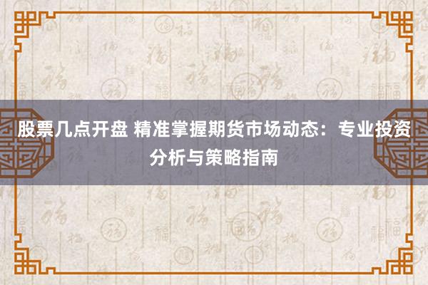 股票几点开盘 精准掌握期货市场动态：专业投资分析与策略指南