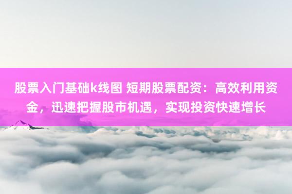 股票入门基础k线图 短期股票配资：高效利用资金，迅速把握股市机遇，实现投资快速增长