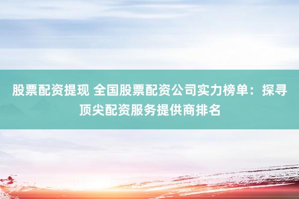股票配资提现 全国股票配资公司实力榜单：探寻顶尖配资服务提供商排名