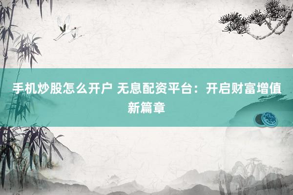 手机炒股怎么开户 无息配资平台：开启财富增值新篇章
