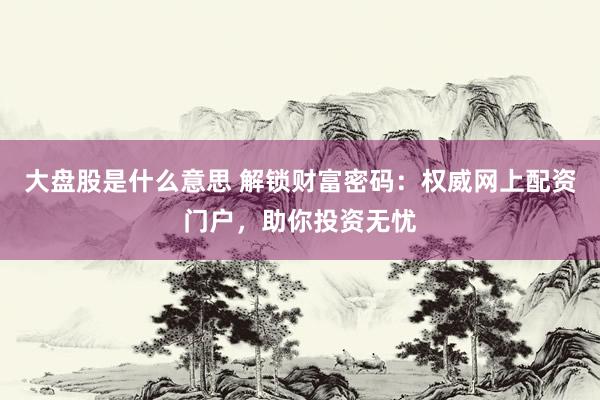 大盘股是什么意思 解锁财富密码：权威网上配资门户，助你投资无忧