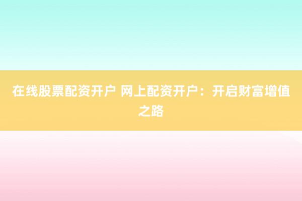 在线股票配资开户 网上配资开户：开启财富增值之路