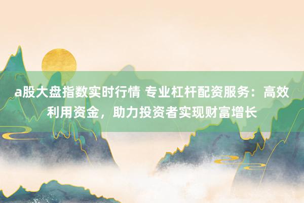 a股大盘指数实时行情 专业杠杆配资服务：高效利用资金，助力投资者实现财富增长