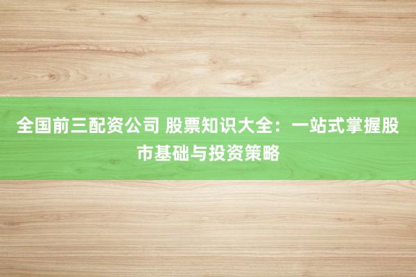 全国前三配资公司 股票知识大全：一站式掌握股市基础与投资策略