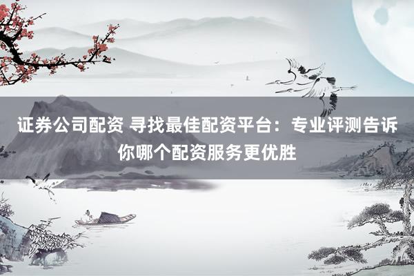 证券公司配资 寻找最佳配资平台：专业评测告诉你哪个配资服务更优胜