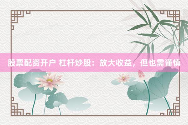 股票配资开户 杠杆炒股：放大收益，但也需谨慎