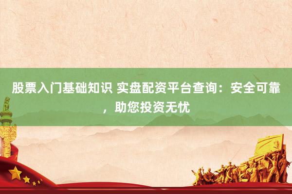 股票入门基础知识 实盘配资平台查询：安全可靠，助您投资无忧