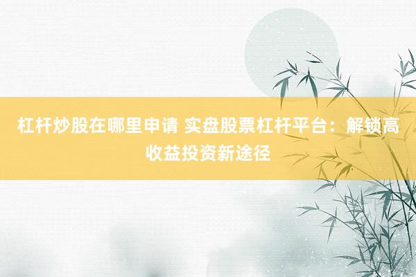 杠杆炒股在哪里申请 实盘股票杠杆平台：解锁高收益投资新途径