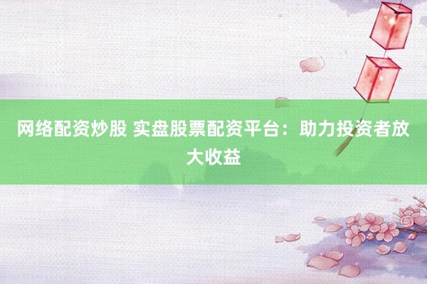 网络配资炒股 实盘股票配资平台：助力投资者放大收益