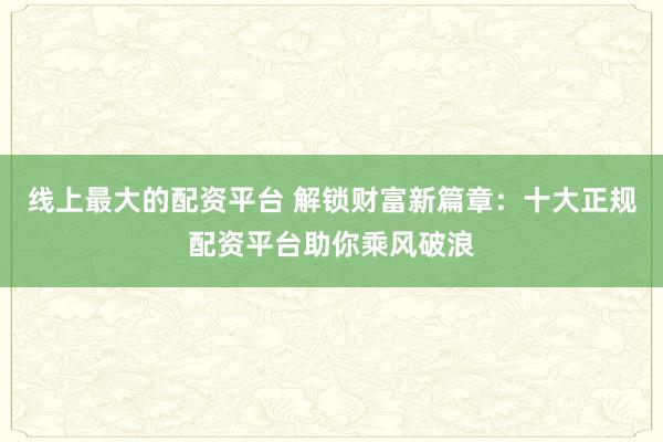 线上最大的配资平台 解锁财富新篇章：十大正规配资平台助你乘风破浪