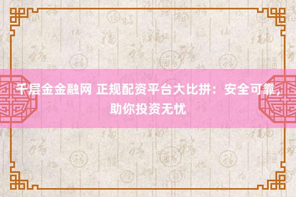 千层金金融网 正规配资平台大比拼：安全可靠，助你投资无忧