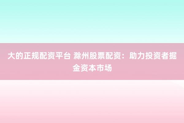 大的正规配资平台 滁州股票配资：助力投资者掘金资本市场