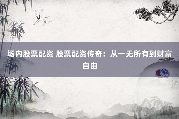 场内股票配资 股票配资传奇：从一无所有到财富自由