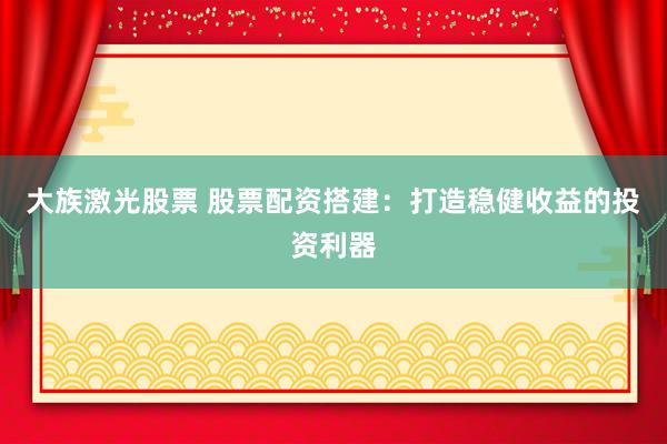 大族激光股票 股票配资搭建：打造稳健收益的投资利器