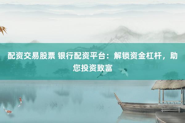 配资交易股票 银行配资平台：解锁资金杠杆，助您投资致富