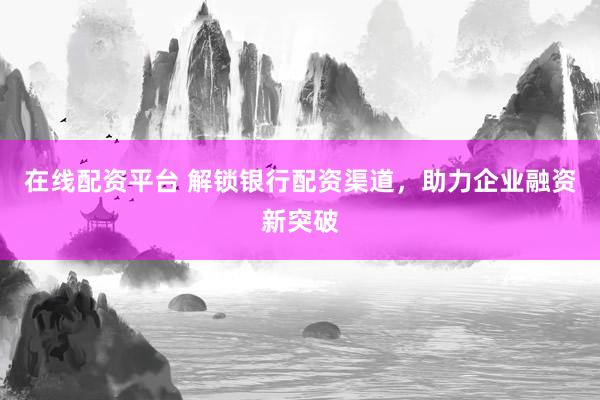 在线配资平台 解锁银行配资渠道，助力企业融资新突破