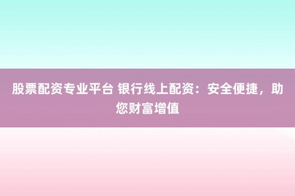 股票配资专业平台 银行线上配资：安全便捷，助您财富增值