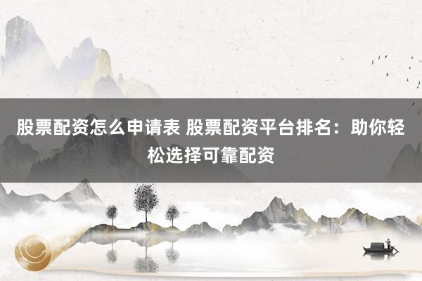 股票配资怎么申请表 股票配资平台排名：助你轻松选择可靠配资