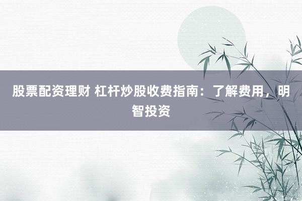 股票配资理财 杠杆炒股收费指南：了解费用，明智投资