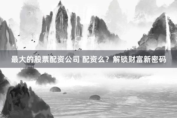 最大的股票配资公司 配资么？解锁财富新密码