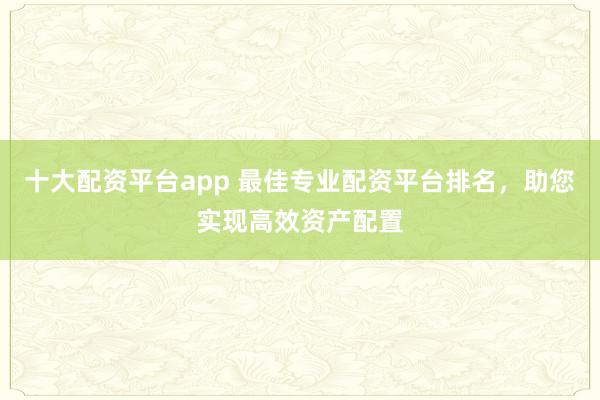 十大配资平台app 最佳专业配资平台排名，助您实现高效资产配置