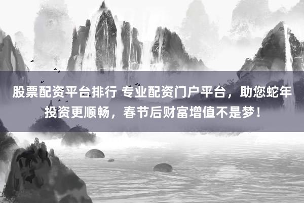 股票配资平台排行 专业配资门户平台，助您蛇年投资更顺畅，春节后财富增值不是梦！