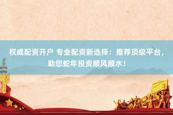 权威配资开户 专业配资新选择：推荐顶级平台，助您蛇年投资顺风顺水！