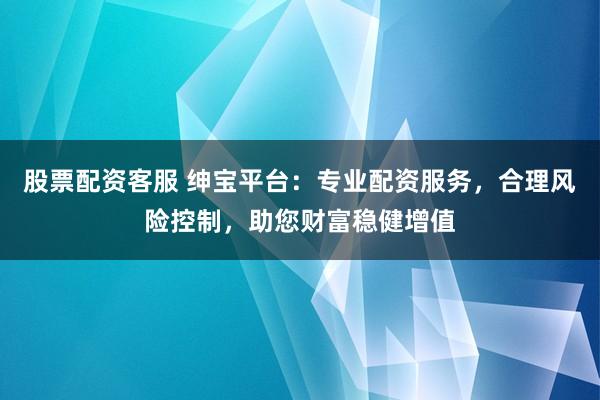股票配资客服 绅宝平台：专业配资服务，合理风险控制，助您财富稳健增值