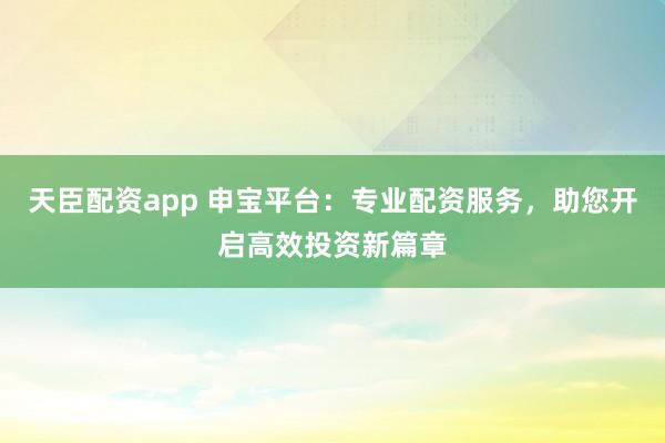 天臣配资app 申宝平台：专业配资服务，助您开启高效投资新篇章