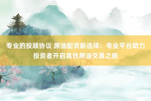 专业的投顾协议 原油配资新选择：专业平台助力投资者开启高效原油交易之旅