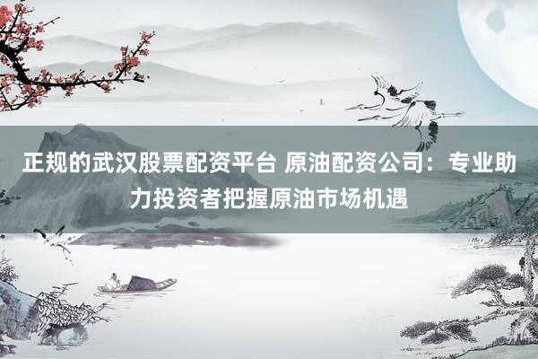 正规的武汉股票配资平台 原油配资公司：专业助力投资者把握原油市场机遇