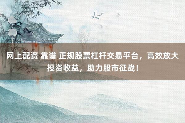 网上配资 靠谱 正规股票杠杆交易平台，高效放大投资收益，助力股市征战！