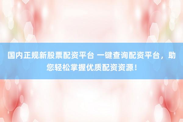国内正规新股票配资平台 一键查询配资平台，助您轻松掌握优质配资资源！