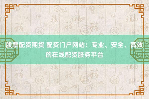 股票配资期货 配资门户网站：专业、安全、高效的在线配资服务平台
